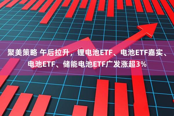 聚美策略 午后拉升，锂电池ETF、电池ETF嘉实、电池ETF、储能电池ETF广发涨超3%
