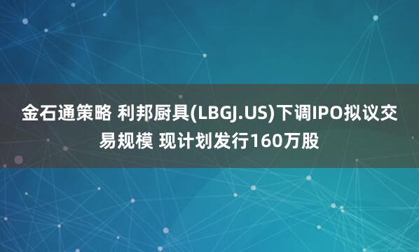 金石通策略 利邦厨具(LBGJ.US)下调IPO拟议交易规模 现计划发行160万股