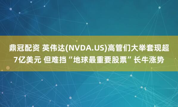 鼎冠配资 英伟达(NVDA.US)高管们大举套现超7亿美元 但难挡“地球最重要股票”长牛涨势
