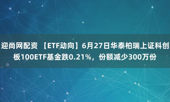 迎尚网配资 【ETF动向】6月27日华泰柏瑞上证科创板100ETF基金跌0.21%，份额减少300万份