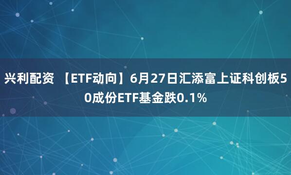 兴利配资 【ETF动向】6月27日汇添富上证科创板50成份ETF基金跌0.1%