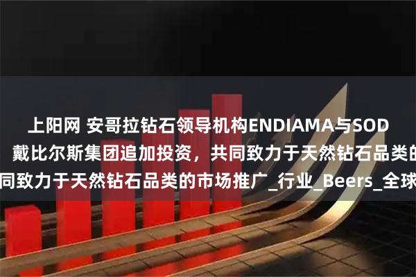 上阳网 安哥拉钻石领导机构ENDIAMA与SODIAM加入天然钻石协会，戴比尔斯集团追加投资，共同致力于天然钻石品类的市场推广_行业_Beers_全球