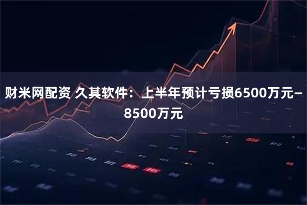 财米网配资 久其软件：上半年预计亏损6500万元—8500万元
