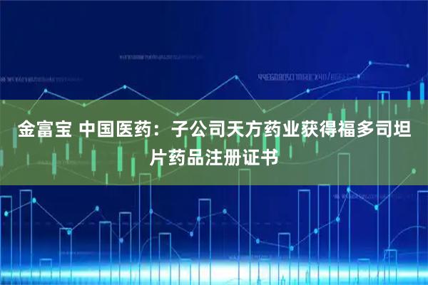 金富宝 中国医药：子公司天方药业获得福多司坦片药品注册证书