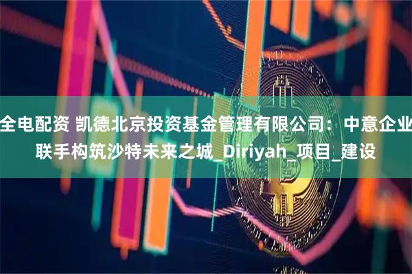 全电配资 凯德北京投资基金管理有限公司：中意企业联手构筑沙特未来之城_Diriyah_项目_建设