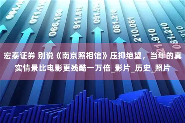 宏泰证券 别说《南京照相馆》压抑绝望，当年的真实情景比电影更残酷一万倍_影片_历史_照片
