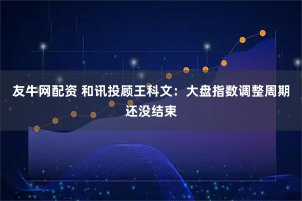 友牛网配资 和讯投顾王科文：大盘指数调整周期还没结束