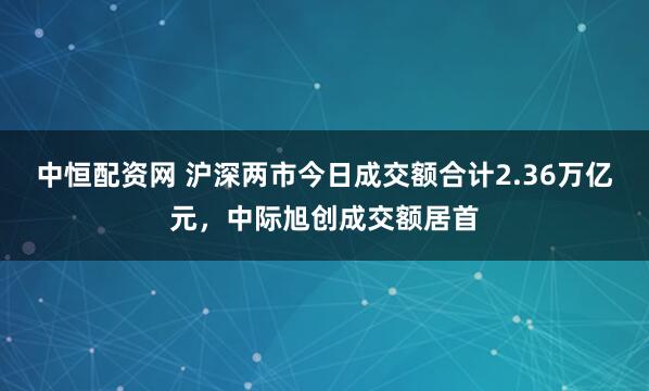 中恒配资网 沪深两市今日成交额合计2.36万亿元，中际旭创成交额居首