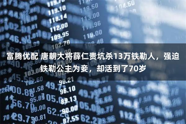 富腾优配 唐朝大将薛仁贵坑杀13万铁勒人，强迫铁勒公主为妾，却活到了70岁