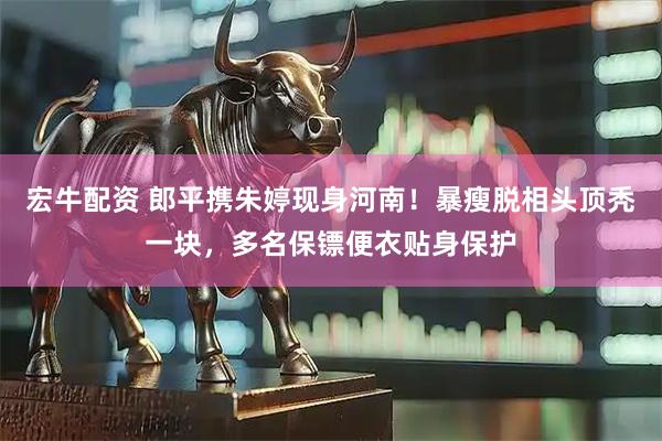 宏牛配资 郎平携朱婷现身河南！暴瘦脱相头顶秃一块，多名保镖便衣贴身保护