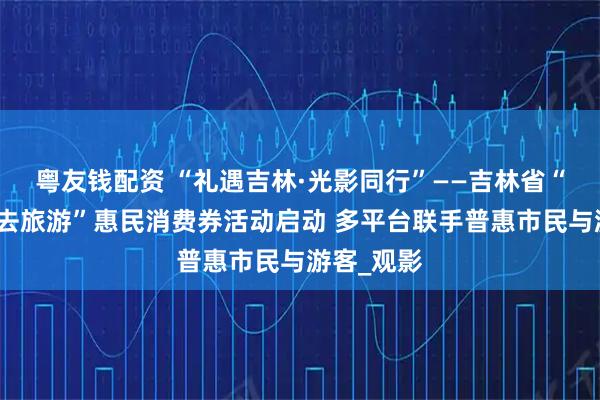粤友钱配资 “礼遇吉林·光影同行”——吉林省“跟着电影去旅游”惠民消费券活动启动 多平台联手普惠市民与游客_观影