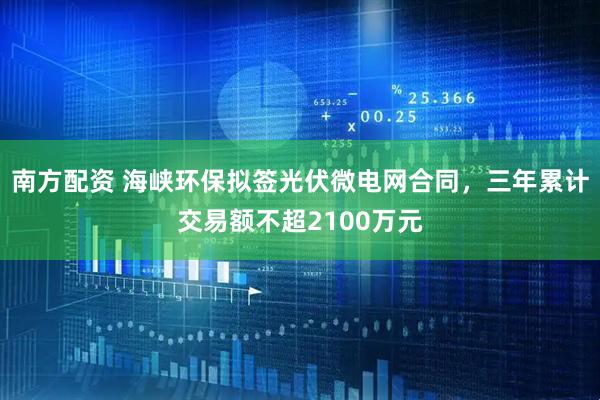 南方配资 海峡环保拟签光伏微电网合同，三年累计交易额不超2100万元