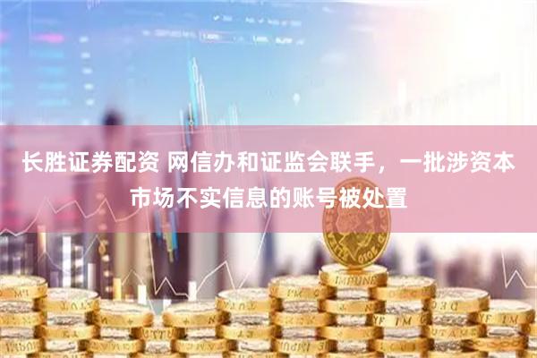 长胜证券配资 网信办和证监会联手，一批涉资本市场不实信息的账号被处置
